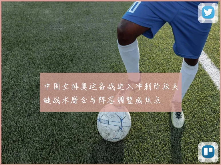 中国女排奥运备战进入冲刺阶段关键战术磨合与阵容调整成焦点
