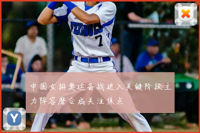 中国女排奥运备战进入关键阶段主力阵容磨合成关注焦点