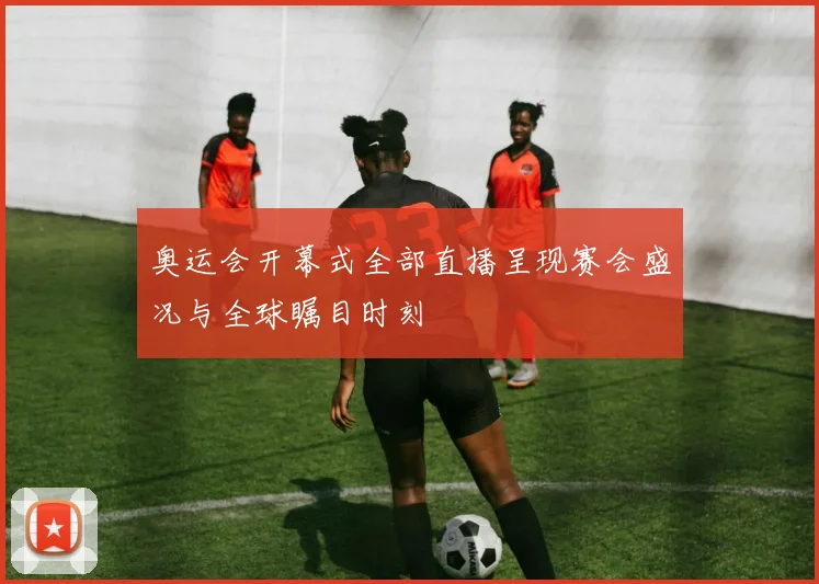 奥运会开幕式全部直播呈现赛会盛况与全球瞩目时刻
