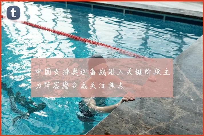 中国女排奥运备战进入关键阶段主力阵容磨合成关注焦点