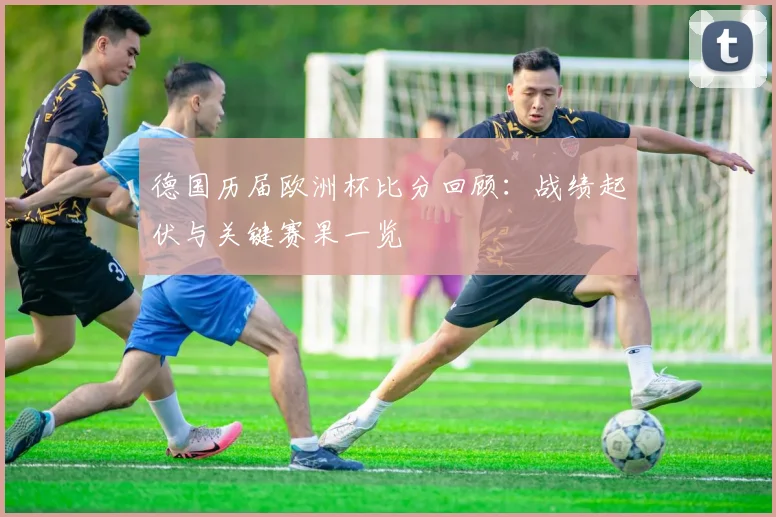 德国历届欧洲杯比分回顾:战绩起伏与关键赛果一览