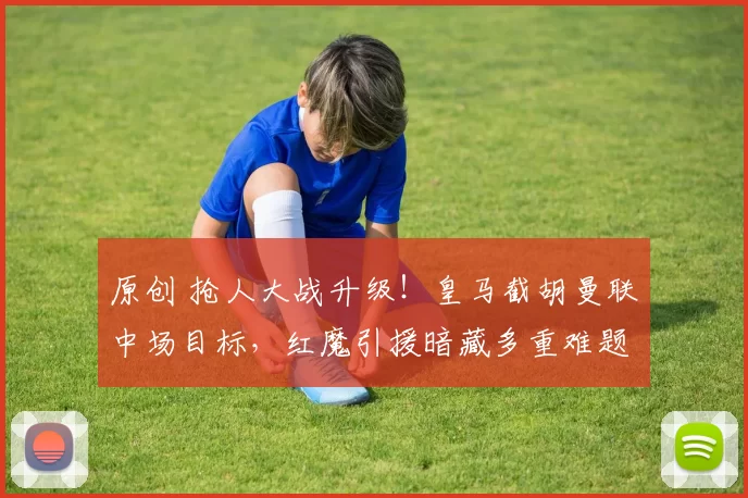 原创 抢人大战升级！皇马截胡曼联中场目标，红魔引援暗藏多重难题