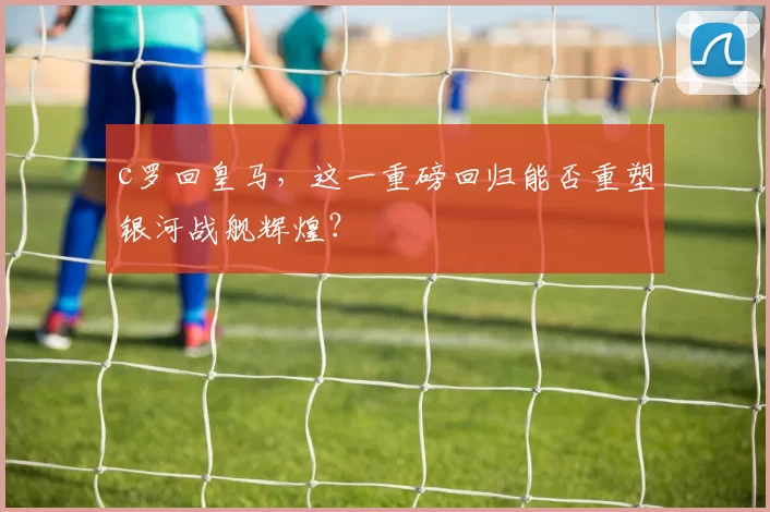 c罗回皇马，这一重磅回归能否重塑银河战舰辉煌？